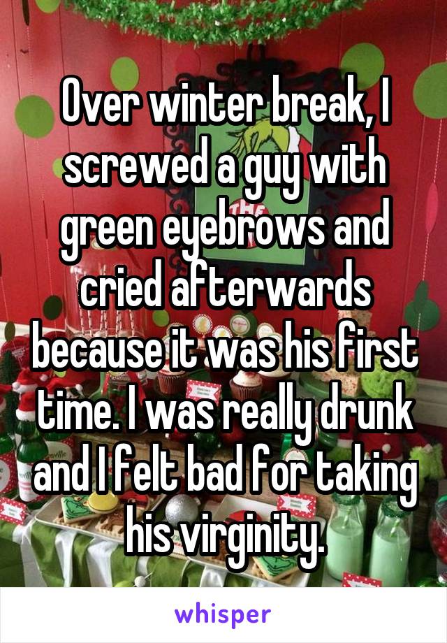 Over winter break, I screwed a guy with green eyebrows and cried afterwards because it was his first time. I was really drunk and I felt bad for taking his virginity.