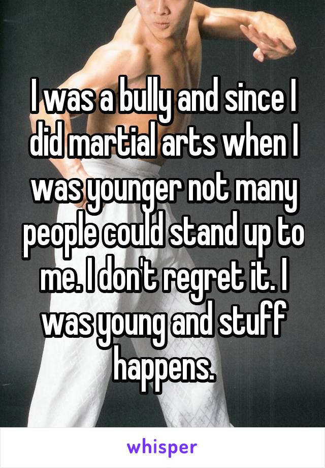 I was a bully and since I did martial arts when I was younger not many people could stand up to me. I don't regret it. I was young and stuff happens.