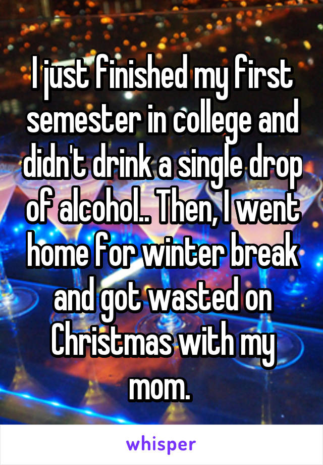 I just finished my first semester in college and didn't drink a single drop of alcohol.. Then, I went home for winter break and got wasted on Christmas with my mom. 