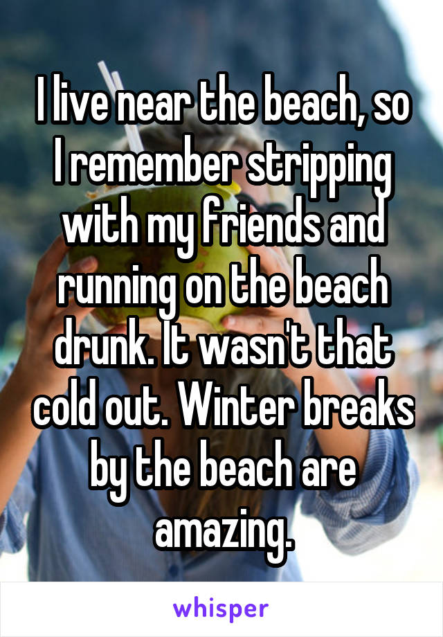I live near the beach, so I remember stripping with my friends and running on the beach drunk. It wasn't that cold out. Winter breaks by the beach are amazing.