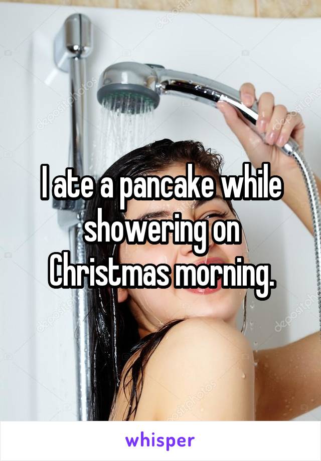I ate a pancake while showering on Christmas morning.