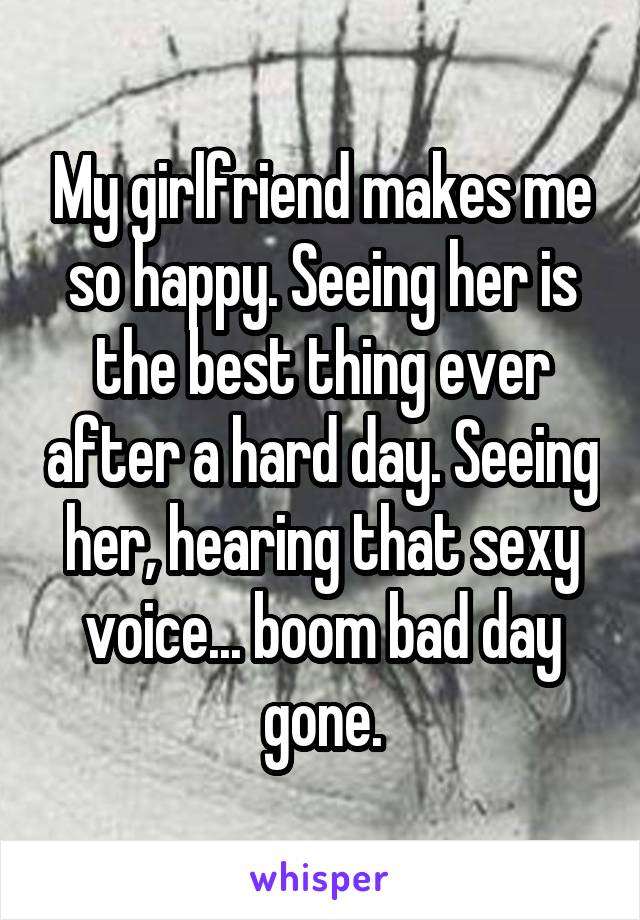 My girlfriend makes me so happy. Seeing her is the best thing ever after a hard day. Seeing her, hearing that sexy voice... boom bad day gone.