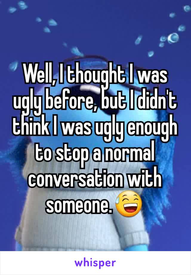 Well, I thought I was ugly before, but I didn't think I was ugly enough to stop a normal conversation with someone.😅