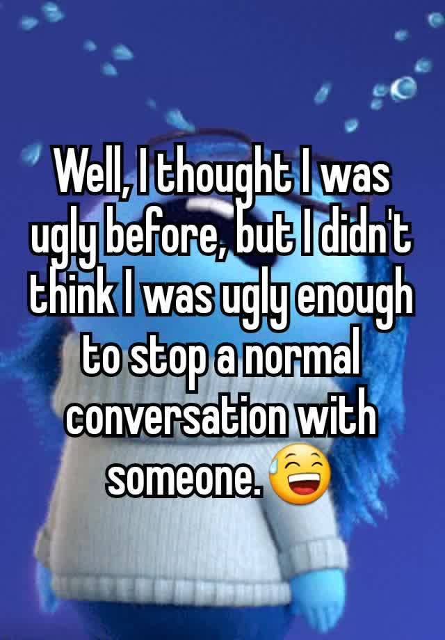 Well, I thought I was ugly before, but I didn't think I was ugly enough to stop a normal conversation with someone.😅