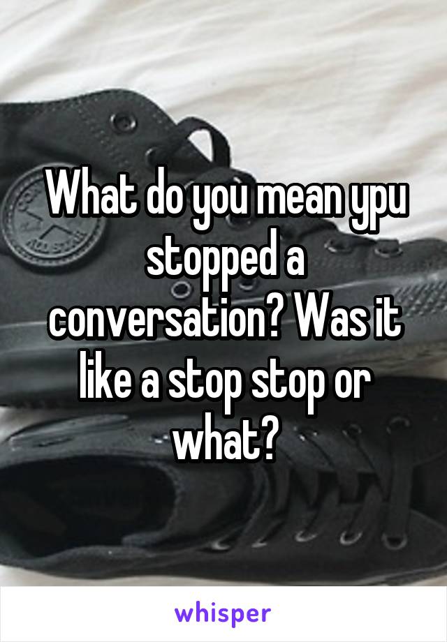 What do you mean ypu stopped a conversation? Was it like a stop stop or what?