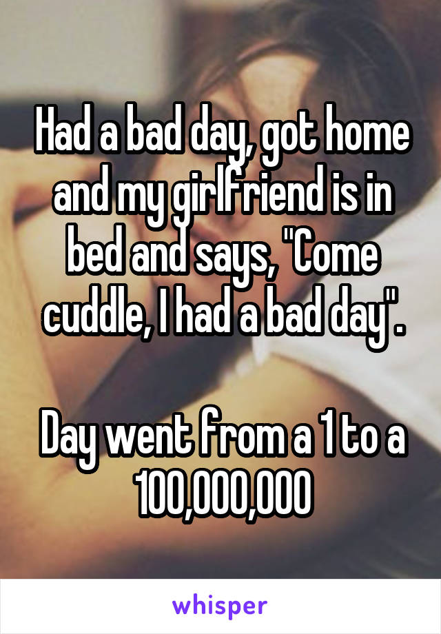 Had a bad day, got home and my girlfriend is in bed and says, "Come cuddle, I had a bad day".

Day went from a 1 to a 100,000,000