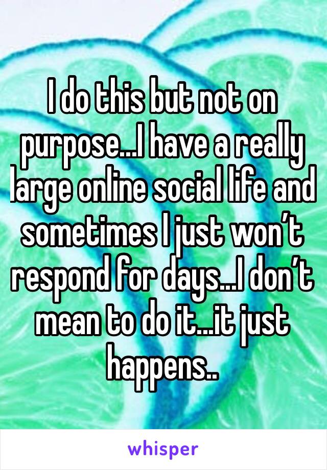 I do this but not on purpose...I have a really large online social life and sometimes I just won’t respond for days...I don’t mean to do it...it just happens..