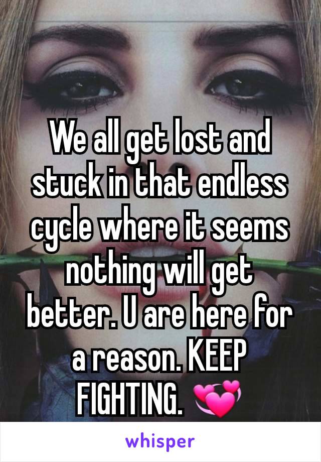 We all get lost and stuck in that endless cycle where it seems nothing will get better. U are here for a reason. KEEP FIGHTING. 💞