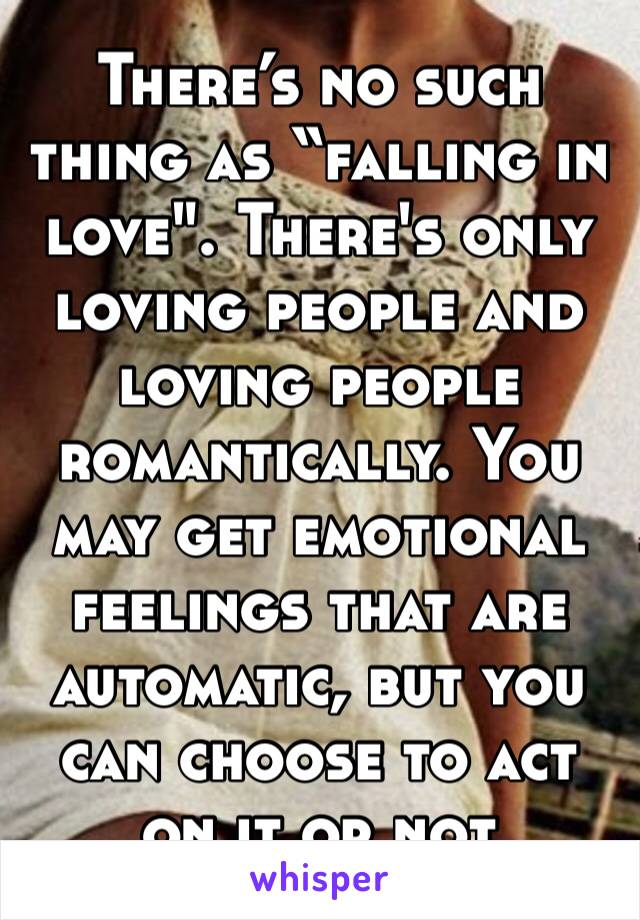 There’s no such thing as “falling in love". There's only loving people and loving people romantically. You may get emotional feelings that are automatic, but you can choose to act on it or not