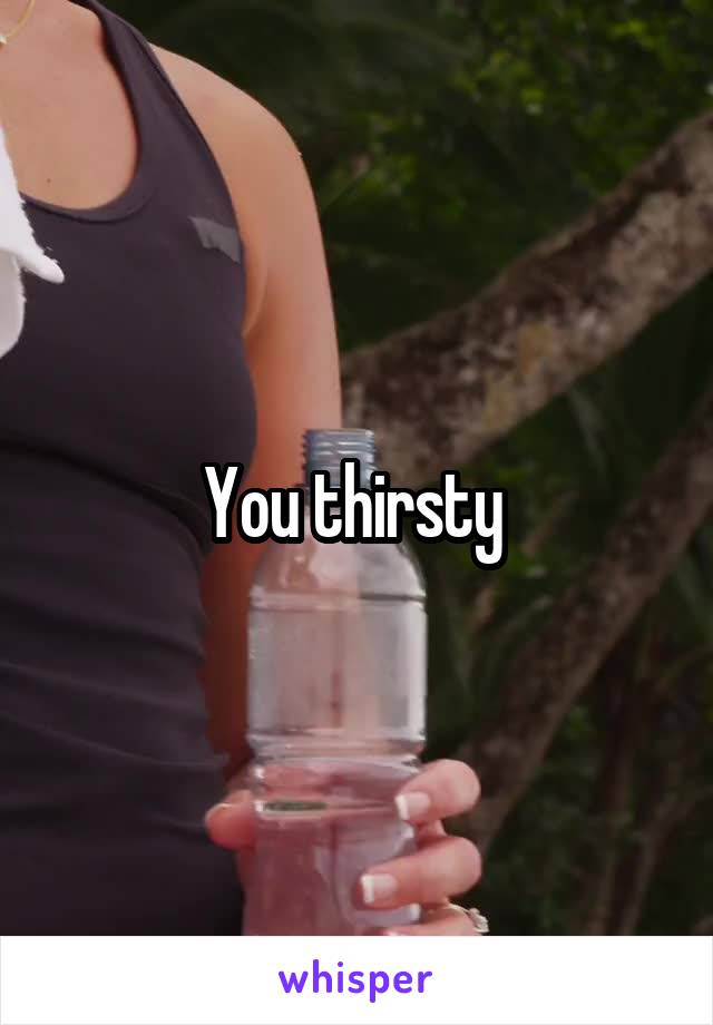 You thirsty 