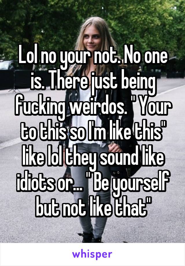 Lol no your not. No one is. There just being fucking weirdos. " Your to this so I'm like this" like lol they sound like idiots or... " Be yourself but not like that"