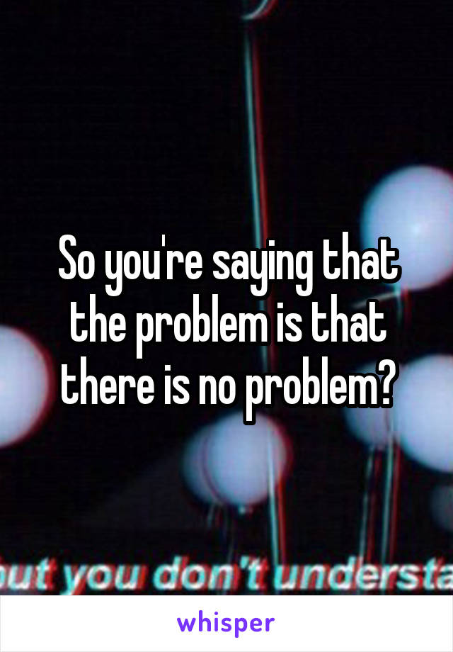 So you're saying that the problem is that there is no problem?