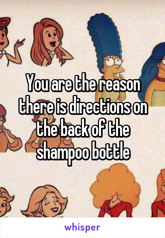 You are the reason there is directions on the back of the shampoo bottle