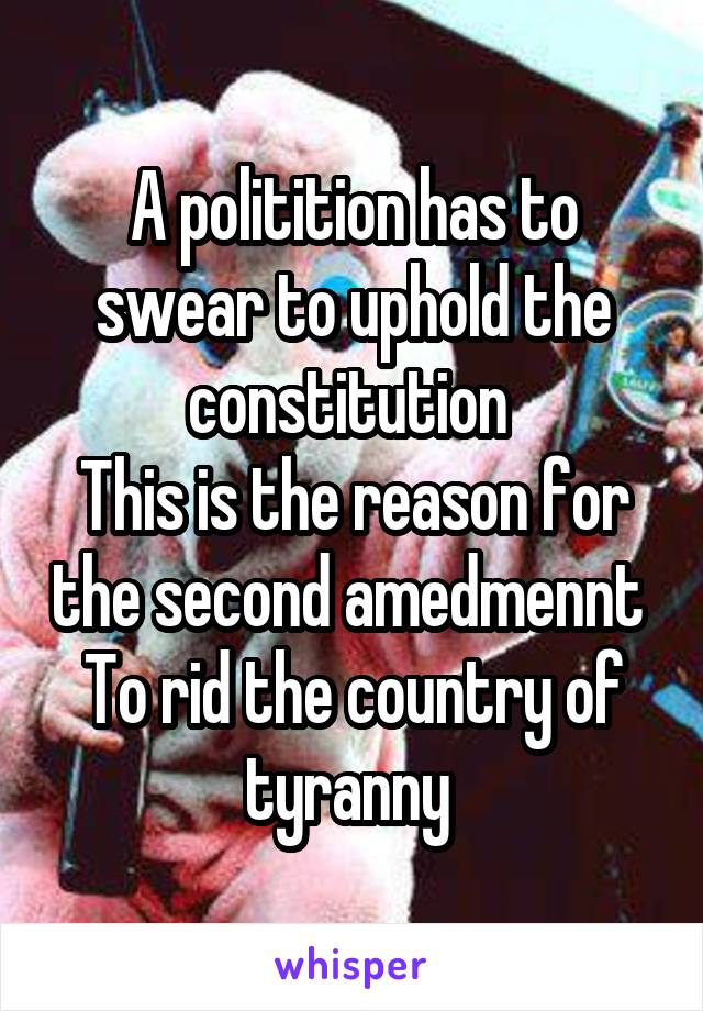 A politition has to swear to uphold the constitution 
This is the reason for the second amedmennt 
To rid the country of tyranny 