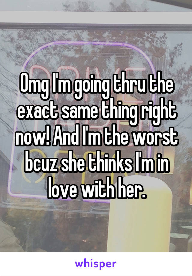 Omg I'm going thru the exact same thing right now! And I'm the worst bcuz she thinks I'm in love with her.
