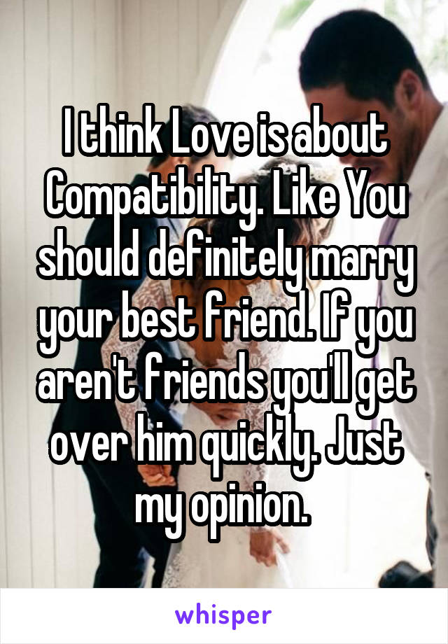 I think Love is about Compatibility. Like You should definitely marry your best friend. If you aren't friends you'll get over him quickly. Just my opinion. 