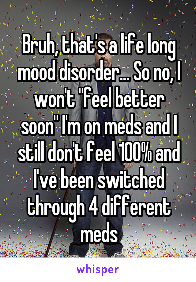 Bruh, that's a life long mood disorder... So no, I won't "feel better soon" I'm on meds and I still don't feel 100% and I've been switched through 4 different meds