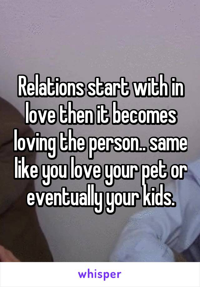 Relations start with in love then it becomes loving the person.. same like you love your pet or eventually your kids.