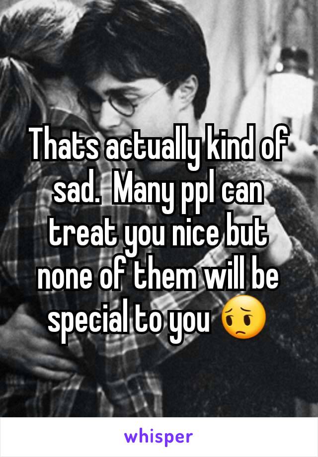 Thats actually kind of sad.  Many ppl can treat you nice but none of them will be special to you 😔