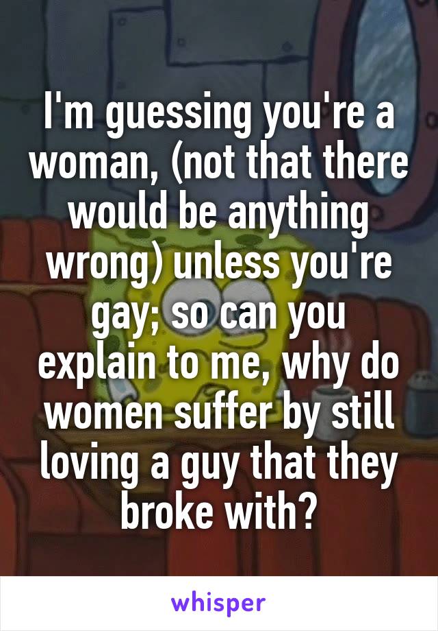 I'm guessing you're a woman, (not that there would be anything wrong) unless you're gay; so can you explain to me, why do women suffer by still loving a guy that they broke with?