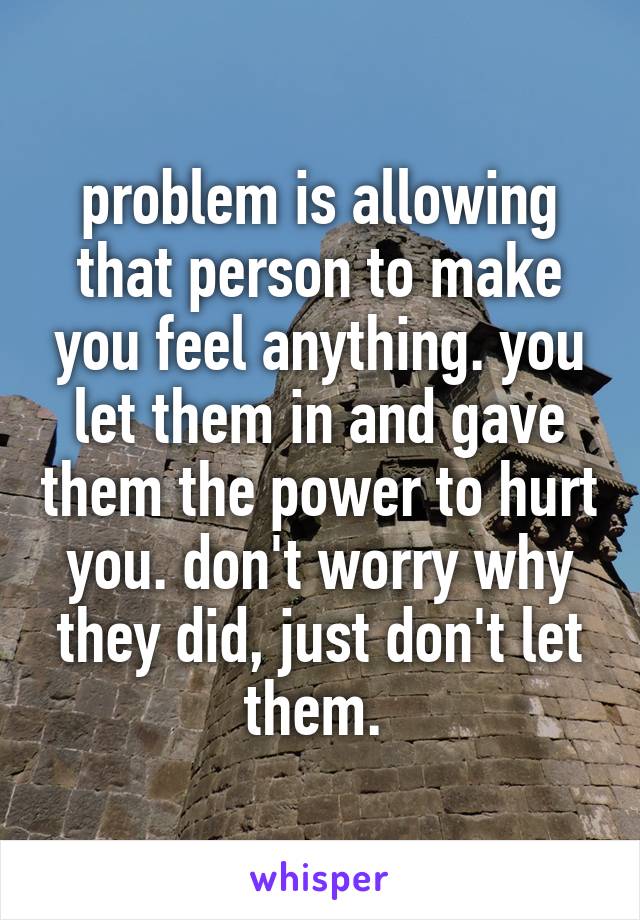 problem is allowing that person to make you feel anything. you let them in and gave them the power to hurt you. don't worry why they did, just don't let them. 