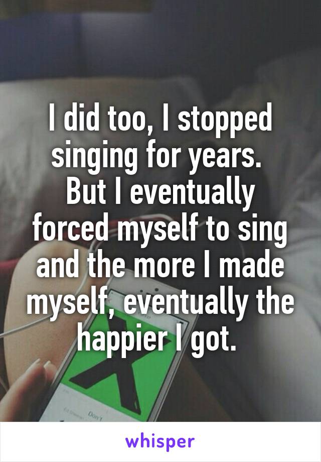 I did too, I stopped singing for years. 
But I eventually forced myself to sing and the more I made myself, eventually the happier I got. 