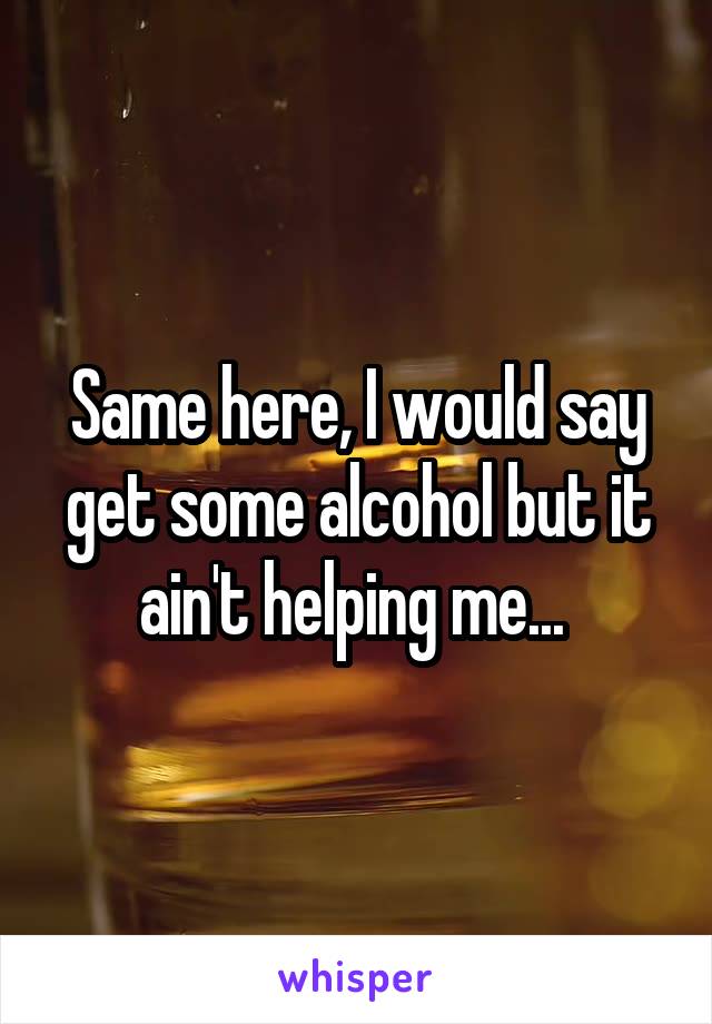 Same here, I would say get some alcohol but it ain't helping me... 
