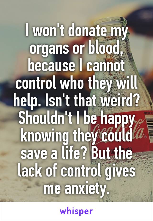 I won't donate my organs or blood, because I cannot control who they will help. Isn't that weird? Shouldn't I be happy knowing they could save a life? But the lack of control gives me anxiety.