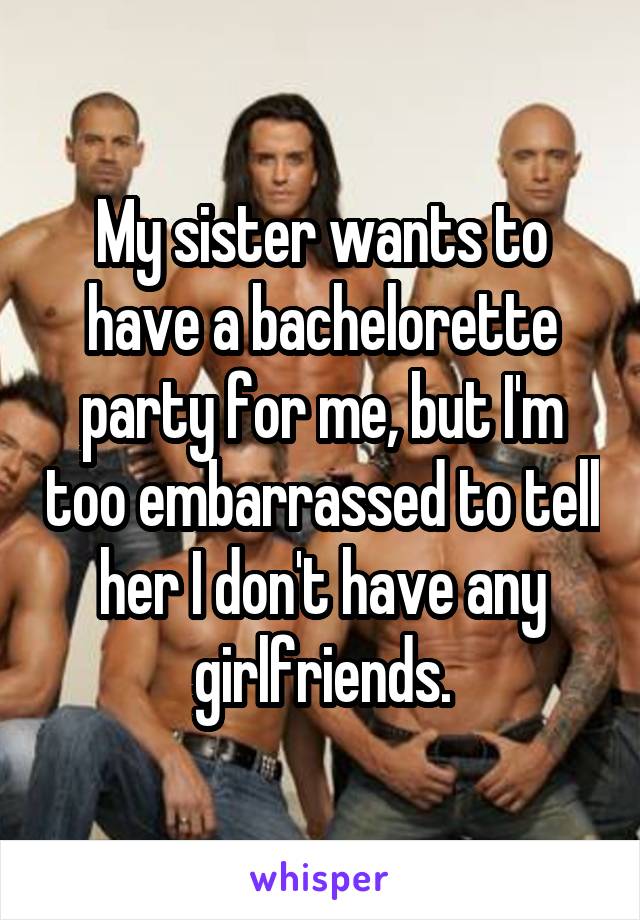 My sister wants to have a bachelorette party for me, but I'm too embarrassed to tell her I don't have any girlfriends.