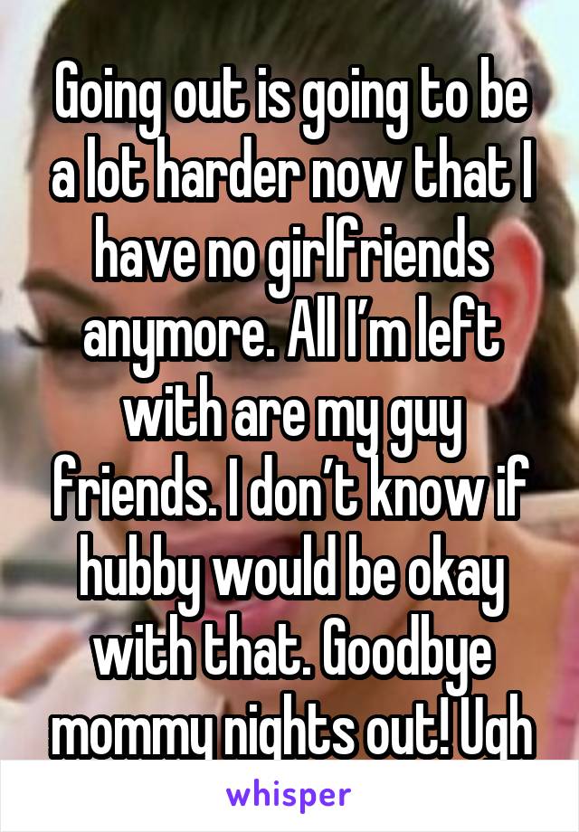 Going out is going to be a lot harder now that I have no girlfriends anymore. All I’m left with are my guy friends. I don’t know if hubby would be okay with that. Goodbye mommy nights out! Ugh