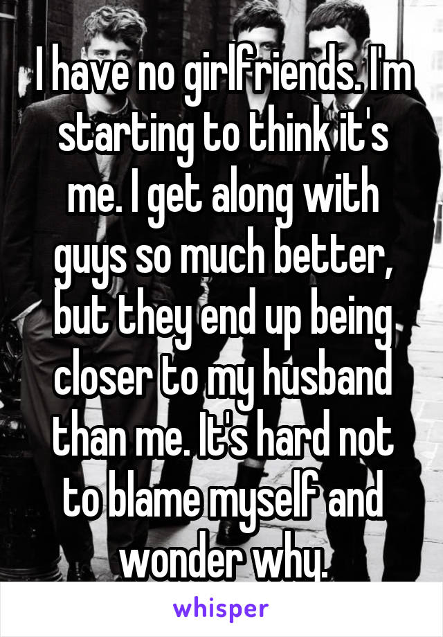 I have no girlfriends. I'm starting to think it's me. I get along with guys so much better, but they end up being closer to my husband than me. It's hard not to blame myself and wonder why.