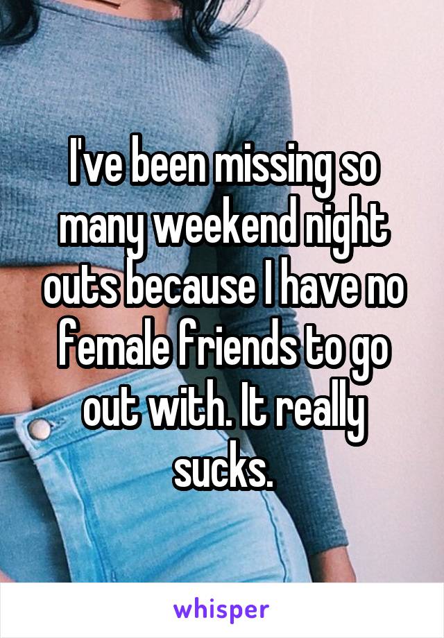 I've been missing so many weekend night outs because I have no female friends to go out with. It really sucks.