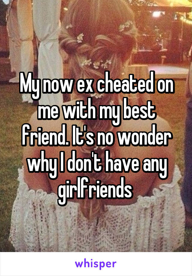 My now ex cheated on me with my best friend. It's no wonder why I don't have any girlfriends 