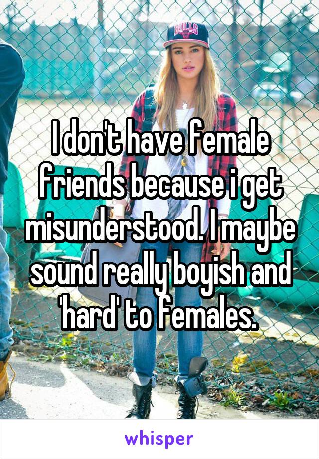 I don't have female friends because i get misunderstood. I maybe sound really boyish and 'hard' to females. 