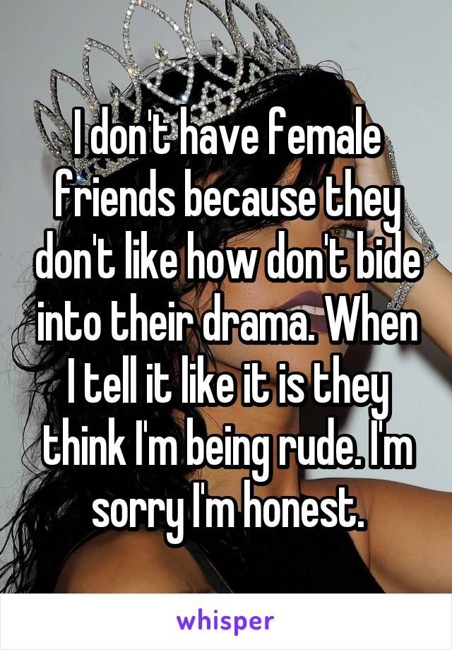 I don't have female friends because they don't like how don't bide into their drama. When I tell it like it is they think I'm being rude. I'm sorry I'm honest.