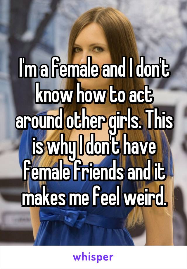 I'm a female and I don't know how to act around other girls. This is why I don't have female friends and it makes me feel weird.