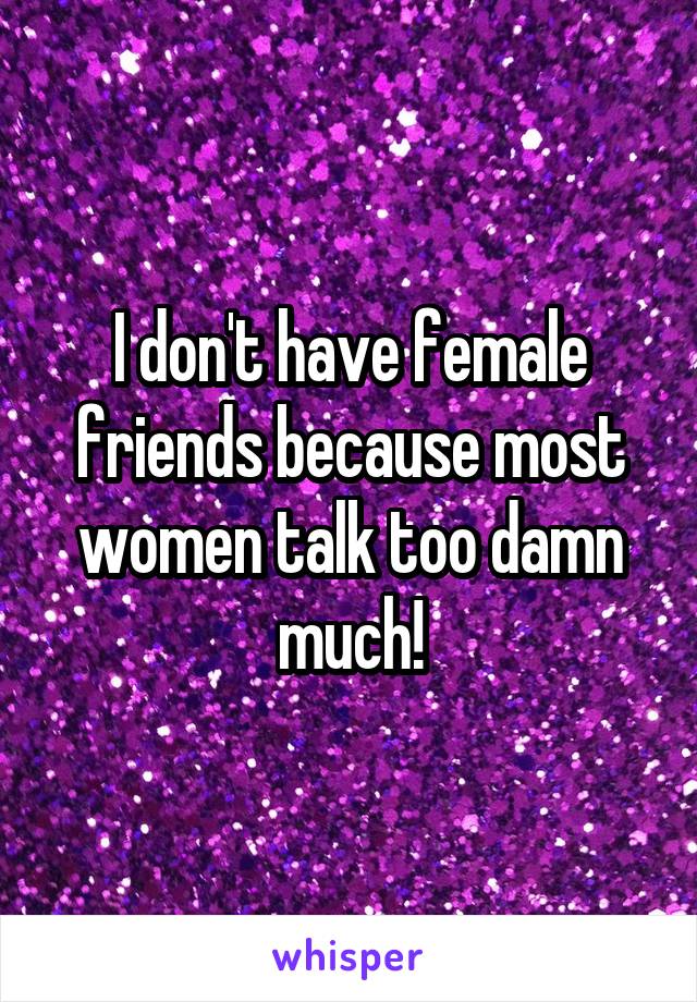 I don't have female friends because most women talk too damn much!