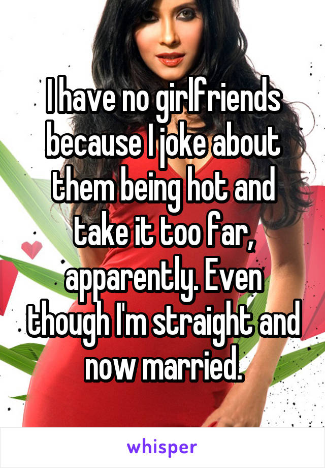 I have no girlfriends because I joke about them being hot and take it too far, apparently. Even though I'm straight and now married.