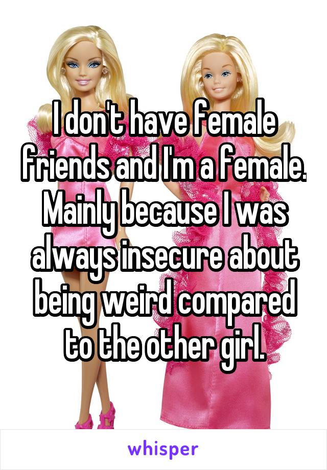 I don't have female friends and I'm a female. Mainly because I was always insecure about being weird compared to the other girl.