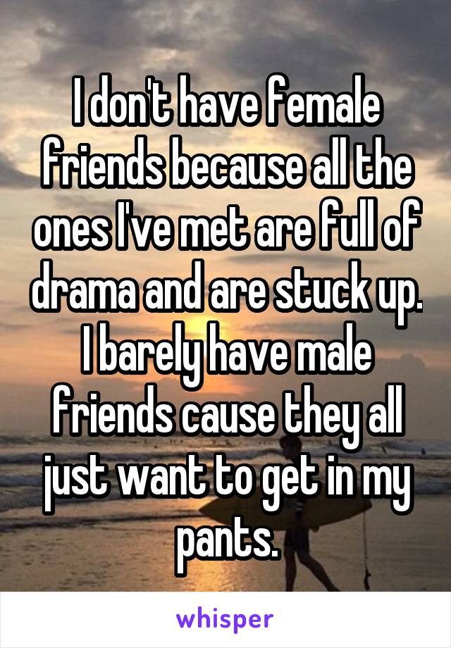 I don't have female friends because all the ones I've met are full of drama and are stuck up. I barely have male friends cause they all just want to get in my pants.