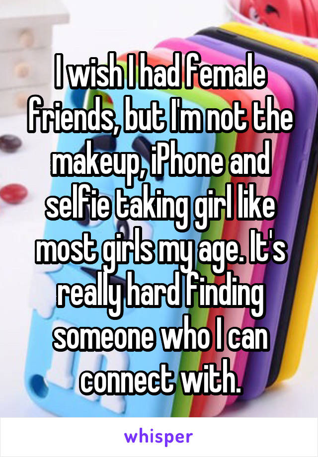 I wish I had female friends, but I'm not the makeup, iPhone and selfie taking girl like most girls my age. It's really hard finding someone who I can connect with.