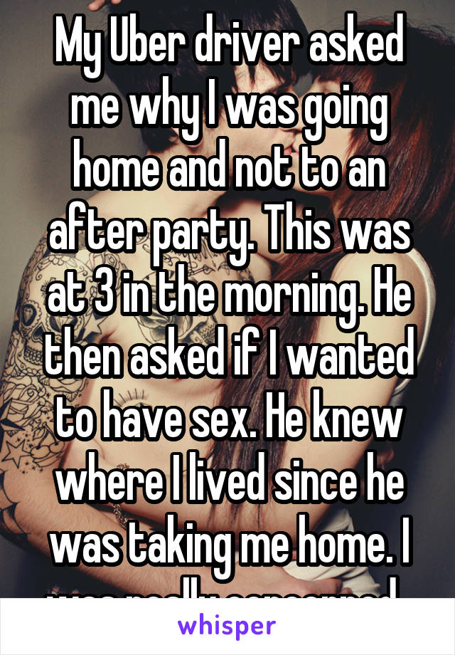 My Uber driver asked me why I was going home and not to an after party. This was at 3 in the morning. He then asked if I wanted to have sex. He knew where I lived since he was taking me home. I was really concerned. 