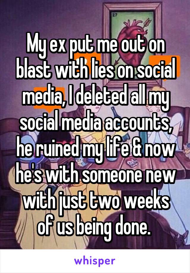 My ex put me out on blast with lies on social media, I deleted all my social media accounts, he ruined my life & now he's with someone new with just two weeks of us being done. 