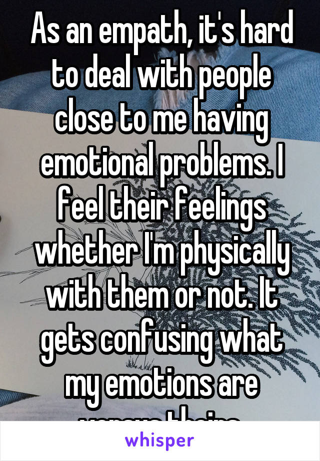 As an empath, it's hard to deal with people close to me having emotional problems. I feel their feelings whether I'm physically with them or not. It gets confusing what my emotions are versus theirs.