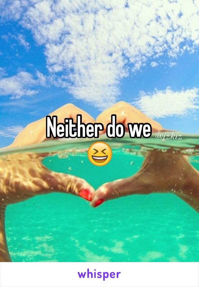 Neither do we 
😆