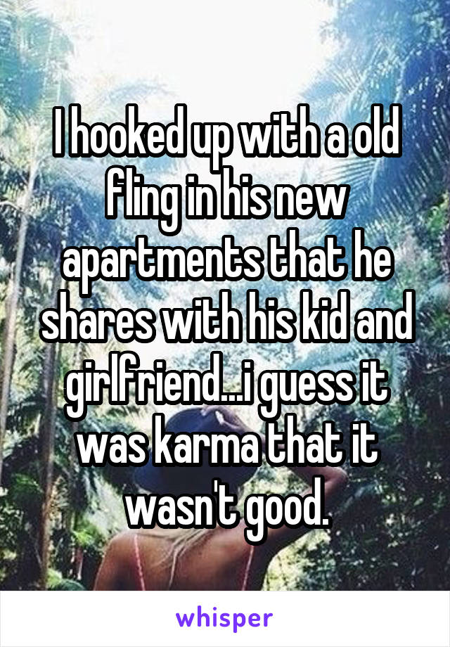 I hooked up with a old fling in his new apartments that he shares with his kid and girlfriend...i guess it was karma that it wasn't good.