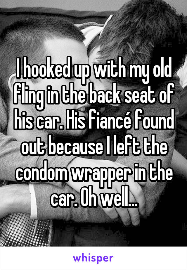 I hooked up with my old fling in the back seat of his car. His fiancé found out because I left the condom wrapper in the car. Oh well...