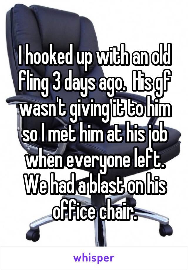 I hooked up with an old fling 3 days ago.  His gf wasn't giving it to him so I met him at his job when everyone left. We had a blast on his office chair.
