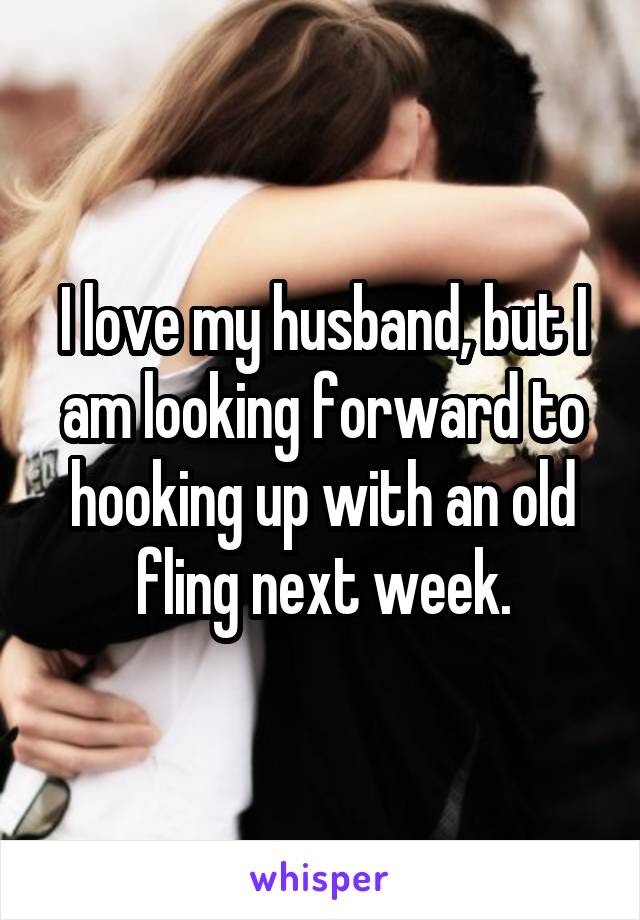 I love my husband, but I am looking forward to hooking up with an old fling next week.