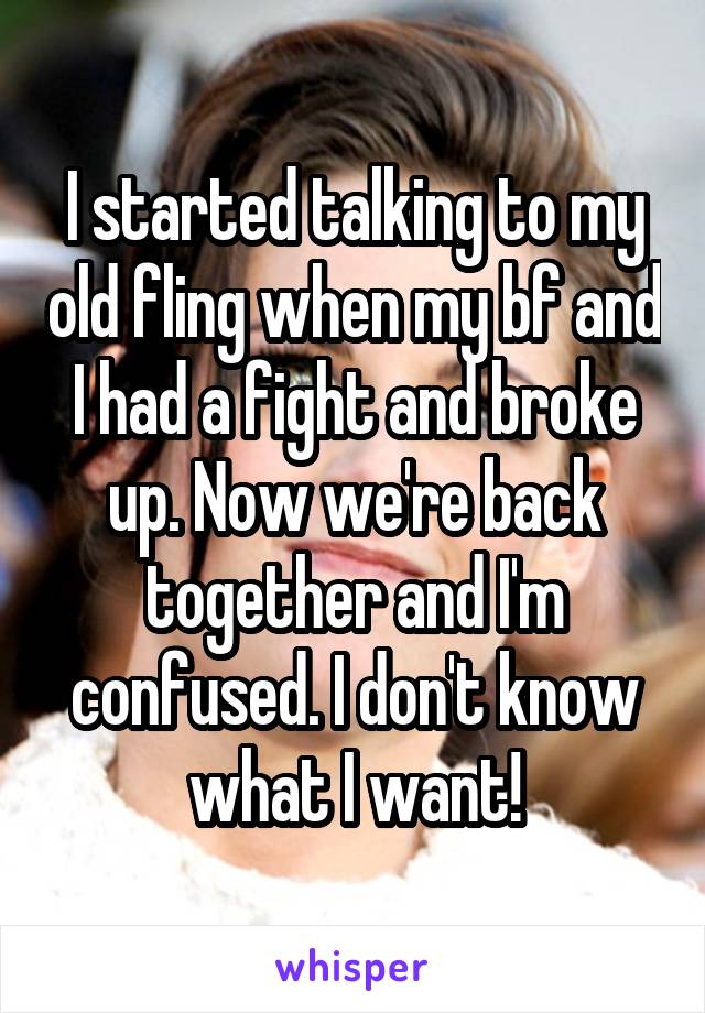I started talking to my old fling when my bf and I had a fight and broke up. Now we're back together and I'm confused. I don't know what I want!